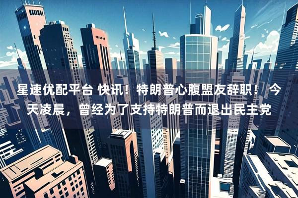 星速优配平台 快讯！特朗普心腹盟友辞职！ 今天凌晨，曾经为了支持特朗普而退出民主党