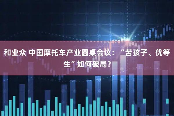 和业众 中国摩托车产业圆桌会议：“苦孩子、优等生”如何破局？