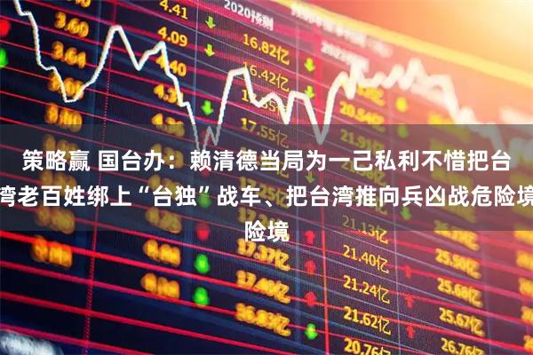 策略赢 国台办：赖清德当局为一己私利不惜把台湾老百姓绑上“台独”战车、把台湾推向兵凶战危险境