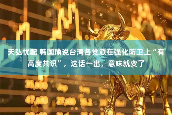 天弘忧配 韩国瑜说台湾各党派在强化防卫上“有高度共识”，这话一出，意味就变了