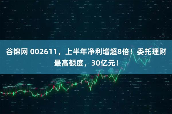 谷锦网 002611，上半年净利增超8倍！委托理财最高额度，30亿元！