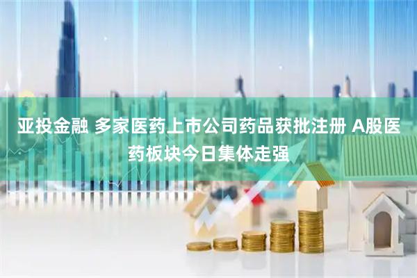 亚投金融 多家医药上市公司药品获批注册 A股医药板块今日集体走强
