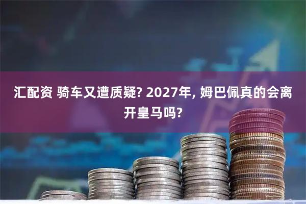 汇配资 骑车又遭质疑? 2027年, 姆巴佩真的会离开皇马吗?